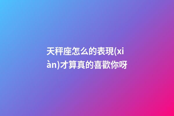天秤座怎么的表現(xiàn)才算真的喜歡你呀-第1張-星座運勢-玄機派