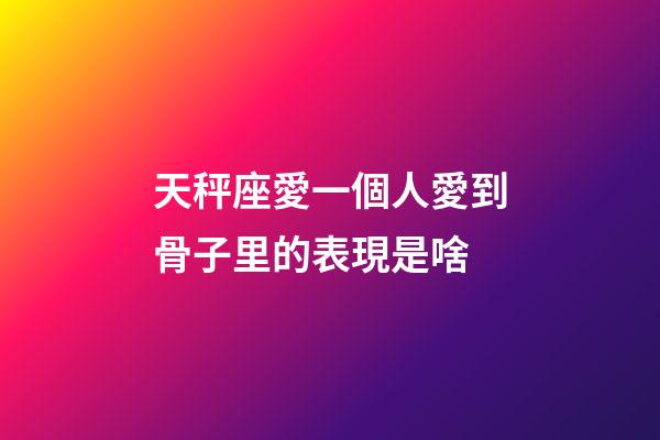 天秤座愛一個人愛到骨子里的表現是啥-第1張-星座運勢-玄機派