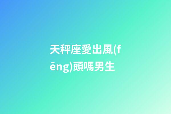 天秤座愛出風(fēng)頭嗎男生-第1張-星座運(yùn)勢(shì)-玄機(jī)派