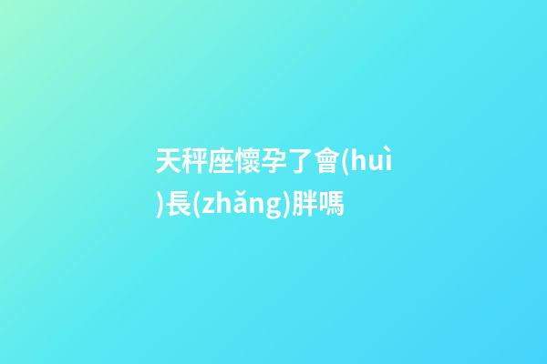天秤座懷孕了會(huì)長(zhǎng)胖嗎