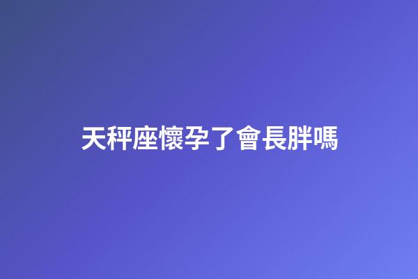天秤座懷孕了會長胖嗎
