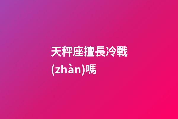 天秤座擅長冷戰(zhàn)嗎-第1張-星座運勢-玄機派