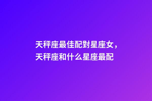 天秤座最佳配對星座女，天秤座和什么星座最配