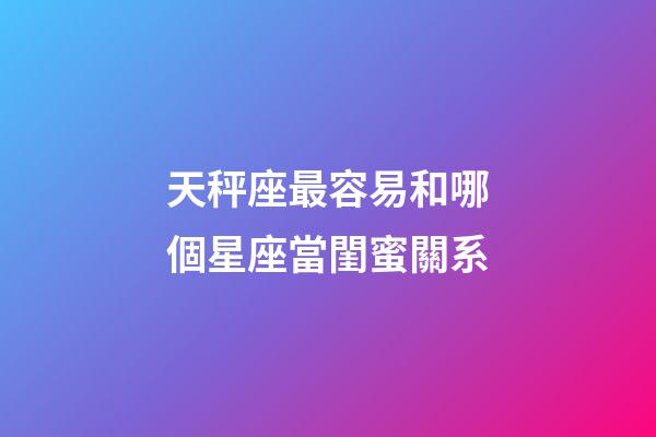 天秤座最容易和哪個星座當閨蜜關系-第1張-星座運勢-玄機派