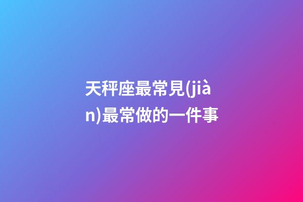 天秤座最常見(jiàn)最常做的一件事-第1張-星座運(yùn)勢(shì)-玄機(jī)派