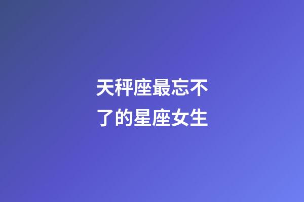 天秤座最忘不了的星座女生-第1張-星座運(yùn)勢(shì)-玄機(jī)派
