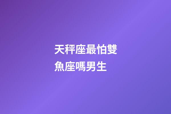 天秤座最怕雙魚座嗎男生-第1張-星座運(yùn)勢-玄機(jī)派