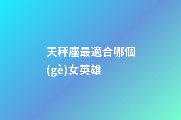 天秤座最適合哪個(gè)女英雄-第1張-星座運(yùn)勢(shì)-玄機(jī)派