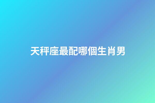 天秤座最配哪個生肖男-第1張-星座運勢-玄機派