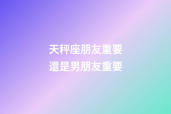 天秤座朋友重要還是男朋友重要-第1張-星座運勢-玄機派