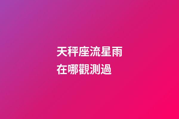 天秤座流星雨在哪觀測過-第1張-星座運勢-玄機派