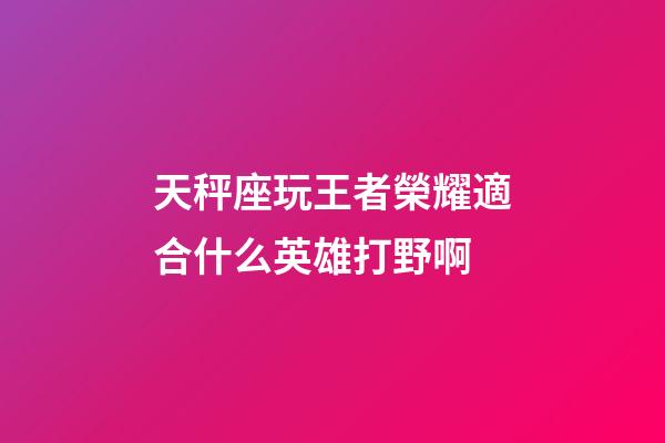 天秤座玩王者榮耀適合什么英雄打野啊