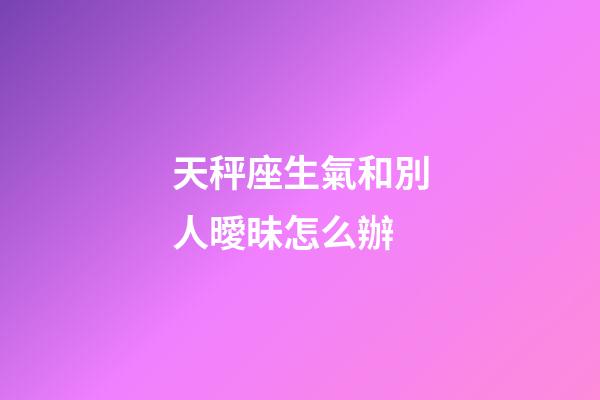 天秤座生氣和別人曖昧怎么辦-第1張-星座運勢-玄機派