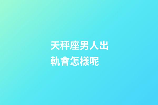 天秤座男人出軌會怎樣呢-第1張-星座運勢-玄機派