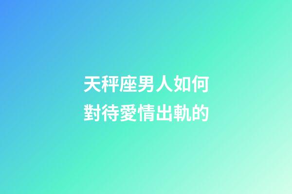 天秤座男人如何對待愛情出軌的-第1張-星座運勢-玄機派
