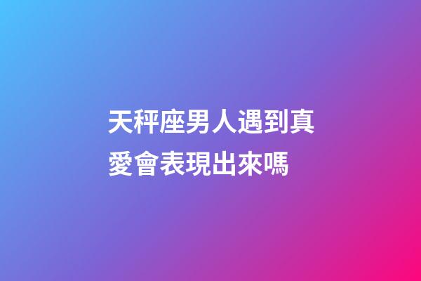 天秤座男人遇到真愛會表現出來嗎-第1張-星座運勢-玄機派