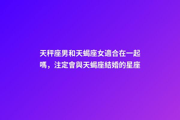 天秤座男和天蝎座女適合在一起嗎，注定會與天蝎座結婚的星座-第1張-觀點-玄機派
