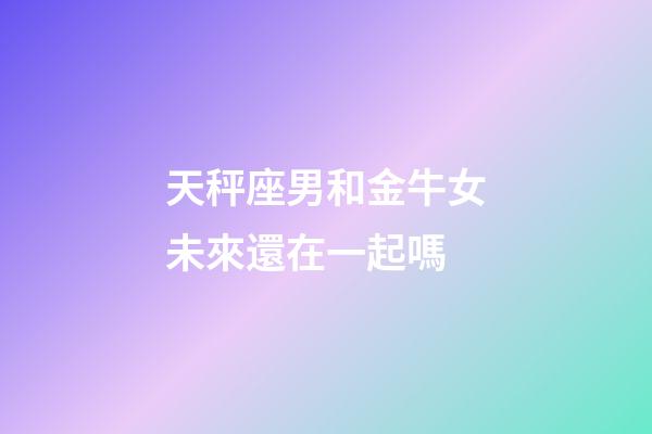 天秤座男和金牛女未來還在一起嗎-第1張-星座運(yùn)勢(shì)-玄機(jī)派