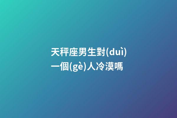 天秤座男生對(duì)一個(gè)人冷漠嗎-第1張-星座運(yùn)勢(shì)-玄機(jī)派