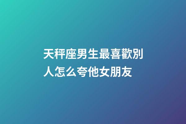 天秤座男生最喜歡別人怎么夸他女朋友-第1張-星座運(yùn)勢-玄機(jī)派