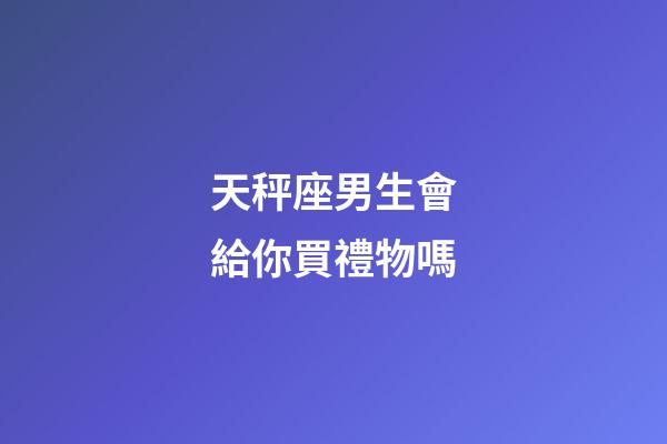 天秤座男生會給你買禮物嗎-第1張-星座運勢-玄機派