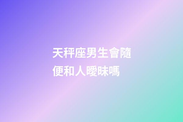 天秤座男生會隨便和人曖昧嗎-第1張-星座運勢-玄機派