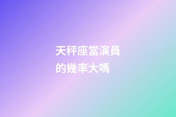 天秤座當演員的幾率大嗎-第1張-星座運勢-玄機派