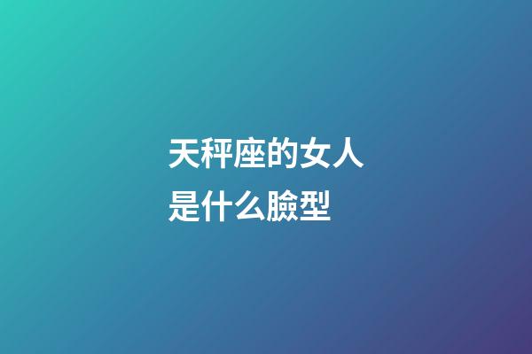 天秤座的女人是什么臉型-第1張-星座運勢-玄機派