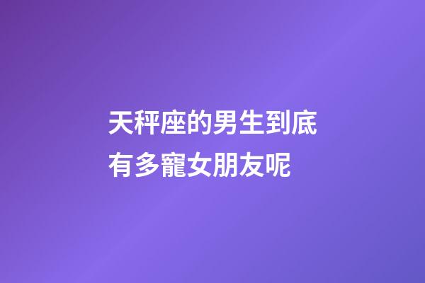 天秤座的男生到底有多寵女朋友呢-第1張-星座運勢-玄機派
