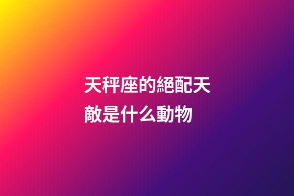 天秤座的絕配天敵是什么動物-第1張-星座運勢-玄機派