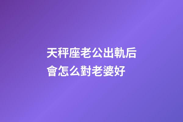 天秤座老公出軌后會怎么對老婆好-第1張-星座運(yùn)勢-玄機(jī)派