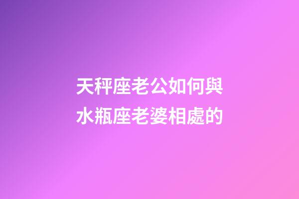 天秤座老公如何與水瓶座老婆相處的-第1張-星座運勢-玄機派