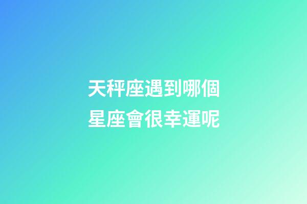 天秤座遇到哪個星座會很幸運呢-第1張-星座運勢-玄機派