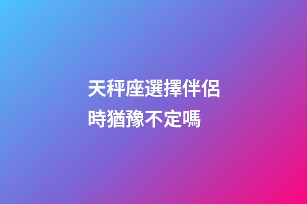 天秤座選擇伴侶時猶豫不定嗎-第1張-星座運勢-玄機派