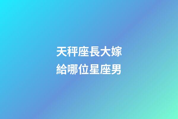 天秤座長大嫁給哪位星座男-第1張-星座運勢-玄機派