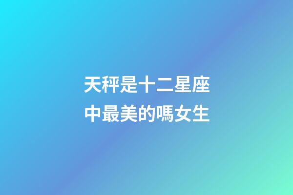 天秤是十二星座中最美的嗎女生-第1張-星座運勢-玄機派
