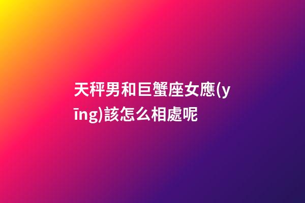 天秤男和巨蟹座女應(yīng)該怎么相處呢-第1張-星座運(yùn)勢(shì)-玄機(jī)派