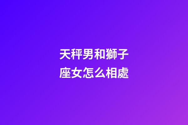 天秤男和獅子座女怎么相處-第1張-星座運勢-玄機派