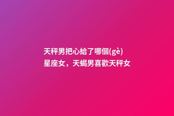 天秤男把心給了哪個(gè)星座女，天蝎男喜歡天秤女