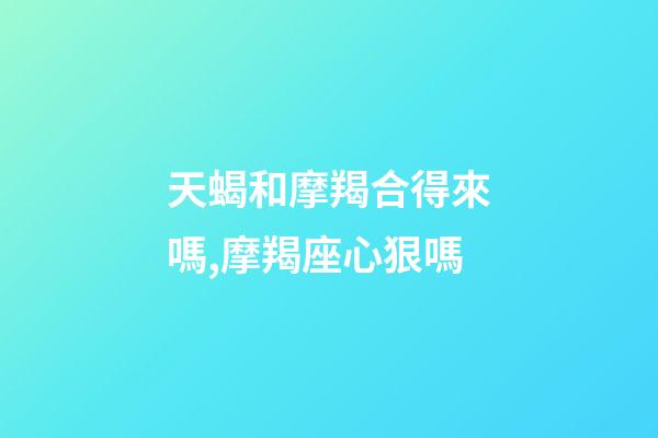 天蝎和摩羯合得來嗎,摩羯座心狠嗎-第1張-觀點-玄機派