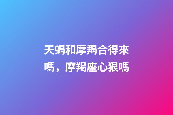 天蝎和摩羯合得來嗎，摩羯座心狠嗎-第1張-觀點-玄機派