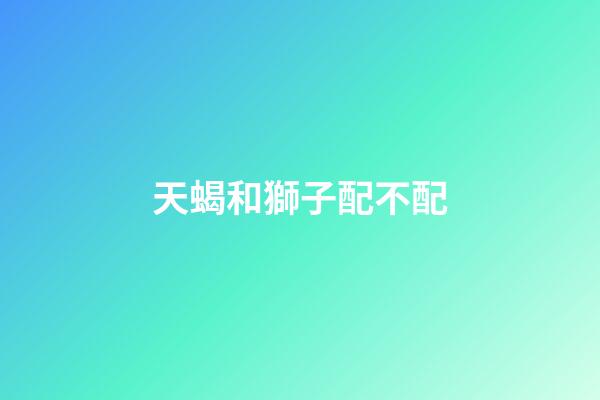 天蝎和獅子配不配（天蝎女和獅子女合不合）-第1張-星座運(yùn)勢(shì)-玄機(jī)派