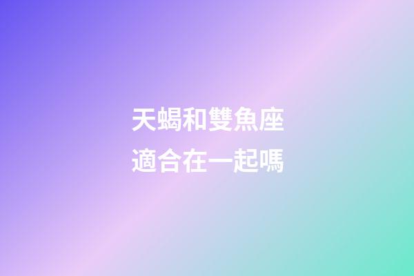 天蝎和雙魚座適合在一起嗎-第1張-星座運勢-玄機派