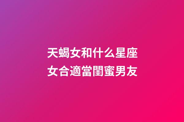 天蝎女和什么星座女合適當閨蜜男友-第1張-星座運勢-玄機派