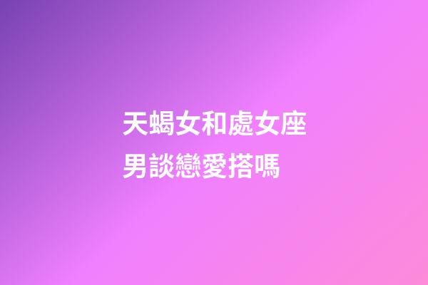 天蝎女和處女座男談戀愛搭嗎-第1張-星座運勢-玄機派