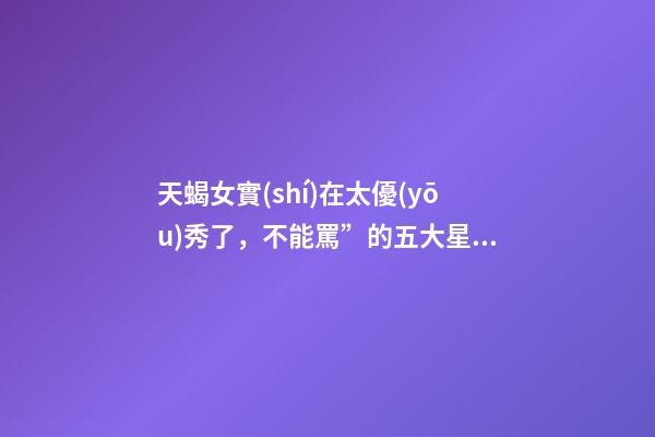 天蝎女實(shí)在太優(yōu)秀了，不能罵”的五大星座女-第1張-觀點(diǎn)-玄機(jī)派