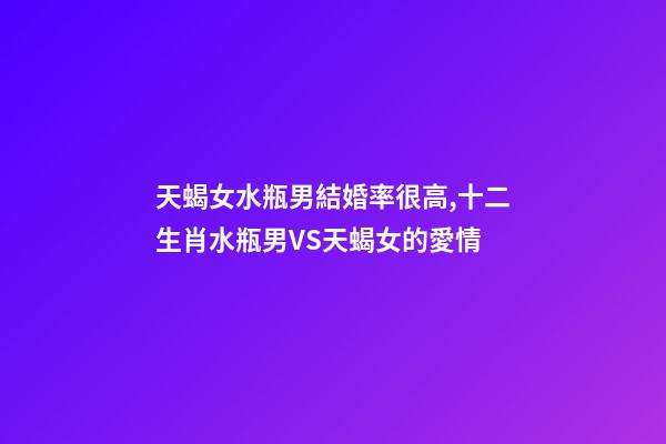 天蝎女水瓶男結婚率很高,十二生肖水瓶男VS天蝎女的愛情-第1張-觀點-玄機派