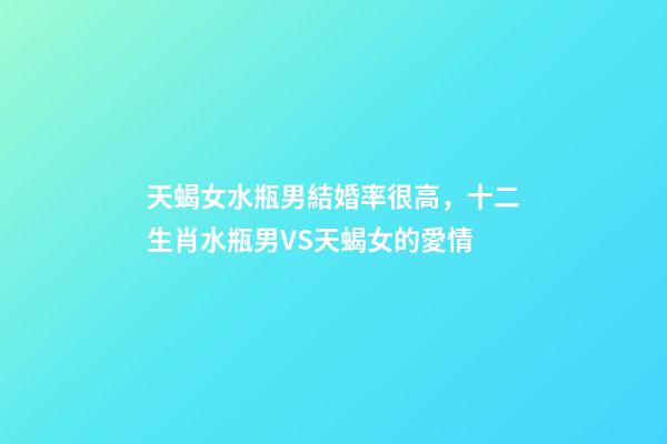 天蝎女水瓶男結婚率很高，十二生肖水瓶男VS天蝎女的愛情-第1張-觀點-玄機派