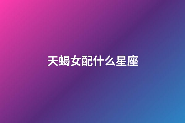 天蝎女配什么星座（天蝎女的最佳星座配對）-第1張-星座運勢-玄機派