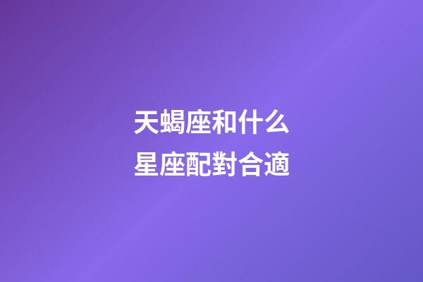 天蝎座和什么星座配對合適-第1張-星座運勢-玄機派